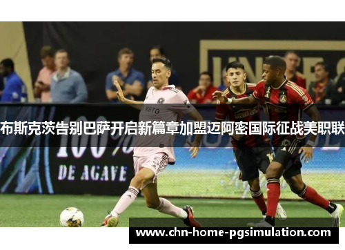 布斯克茨告别巴萨开启新篇章加盟迈阿密国际征战美职联