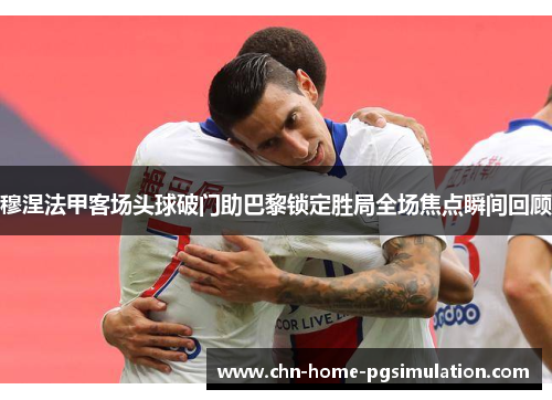 穆涅法甲客场头球破门助巴黎锁定胜局全场焦点瞬间回顾